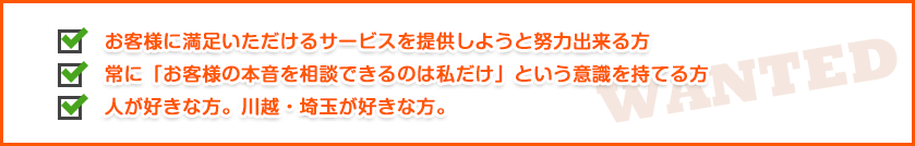 ●お客様に満足いただけるサービスを提供しようと努力出来る方●常に「お客様の本音を相談できるのは私だけ」という意識を持てる方●人が好きな方。川越・埼玉が好きな方。